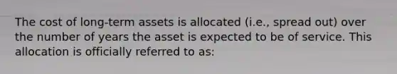 The cost of long-term assets is allocated (i.e., spread out) over the number of years the asset is expected to be of service. This allocation is officially referred to as: