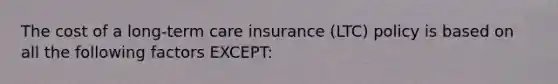 The cost of a long-term care insurance (LTC) policy is based on all the following factors EXCEPT: