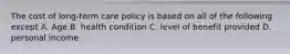The cost of long-term care policy is based on all of the following except A. Age B. health condition C. level of benefit provided D. personal income