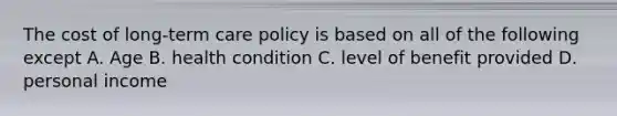 The cost of long-term care policy is based on all of the following except A. Age B. health condition C. level of benefit provided D. personal income