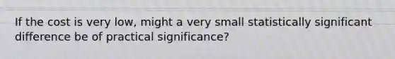 If the cost is very low, might a very small statistically significant difference be of practical significance?