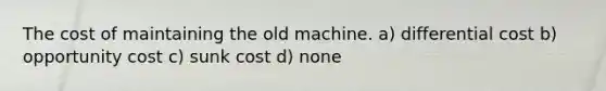 The cost of maintaining the old machine. a) differential cost b) opportunity cost c) sunk cost d) none