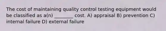 The cost of maintaining quality control testing equipment would be classified as a(n) ________ cost. A) appraisal B) prevention C) internal failure D) external failure