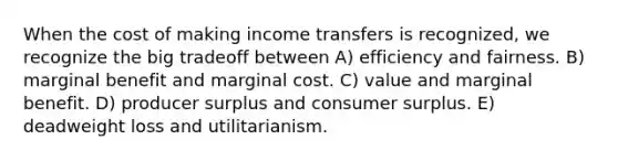 When the cost of making income transfers is recognized, we recognize the big tradeoff between A) efficiency and fairness. B) marginal benefit and marginal cost. C) value and marginal benefit. D) producer surplus and consumer surplus. E) deadweight loss and utilitarianism.