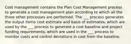 Cost management contains the Plan Cost Management process to generate a cost management plan according to which all the three other processes are performed. The ___ process generates the output items cost estimate and basis of estimates, which are used by the ___ process to generate a cost baseline and project funding requirements, which are used in the ___ process to monitor costs and control deviations in cost from the baseline.