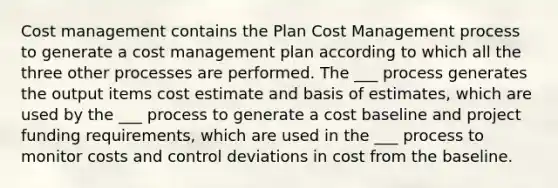 Cost management contains the Plan Cost Management process to generate a cost management plan according to which all the three other processes are performed. The ___ process generates the output items cost estimate and basis of estimates, which are used by the ___ process to generate a cost baseline and project funding requirements, which are used in the ___ process to monitor costs and control deviations in cost from the baseline.