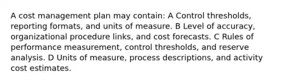 A cost management plan may contain: A Control thresholds, reporting formats, and units of measure. B Level of accuracy, organizational procedure links, and cost forecasts. C Rules of performance measurement, control thresholds, and reserve analysis. D Units of measure, process descriptions, and activity cost estimates.