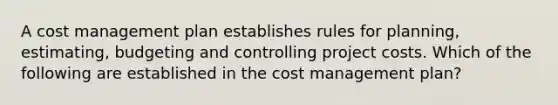 A cost management plan establishes rules for planning, estimating, budgeting and controlling project costs. Which of the following are established in the cost management plan?