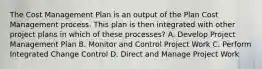 The Cost Management Plan is an output of the Plan Cost Management process. This plan is then integrated with other project plans in which of these processes? A. Develop Project Management Plan B. Monitor and Control Project Work C. Perform Integrated Change Control D. Direct and Manage Project Work