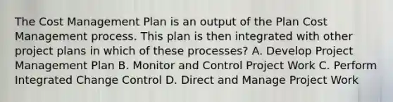 The Cost Management Plan is an output of the Plan Cost Management process. This plan is then integrated with other project plans in which of these processes? A. Develop Project Management Plan B. Monitor and Control Project Work C. Perform Integrated Change Control D. Direct and Manage Project Work