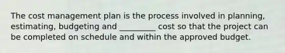 The cost management plan is the process involved in planning, estimating, budgeting and _________ cost so that the project can be completed on schedule and within the approved budget.