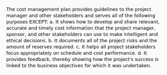 The cost management plan provides guidelines to the project manager and other stakeholders and serves all of the following purposes EXCEPT: a. It shows how to develop and share relevant, accurate and timely cost information that the project manager, sponsor, and other stakeholders can use to make intelligent and ethical decisions. b. It documents all of the project risks and the amount of reserves required. c. It helps all project stakeholders focus appropriately on schedule and cost performance. d. It provides feedback, thereby showing how the project's success is linked to the business objectives for which it was undertaken.