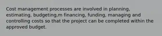 Cost management processes are involved in planning, estimating, budgeting,m financing, funding, managing and controlling costs so that the project can be completed within the approved budget.