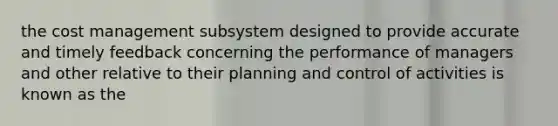 the cost management subsystem designed to provide accurate and timely feedback concerning the performance of managers and other relative to their planning and control of activities is known as the