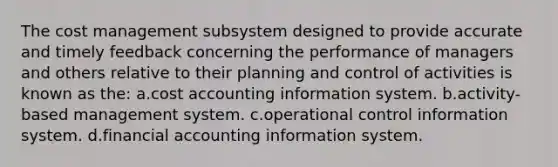 The cost management subsystem designed to provide accurate and timely feedback concerning the performance of managers and others relative to their planning and control of activities is known as the: a.cost accounting information system. b.activity-based management system. c.operational control information system. d.financial accounting information system.