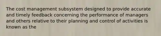 The cost management subsystem designed to provide accurate and timely feedback concerning the performance of managers and others relative to their planning and control of activities is known as the