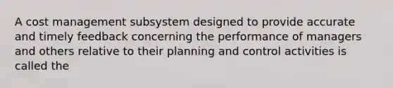 A cost management subsystem designed to provide accurate and timely feedback concerning the performance of managers and others relative to their planning and control activities is called the