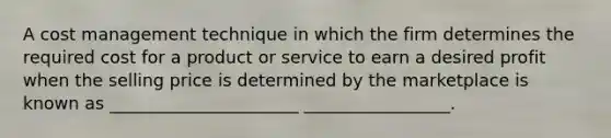 A cost management technique in which the firm determines the required cost for a product or service to earn a desired profit when the selling price is determined by the marketplace is known as ______________________ _________________.