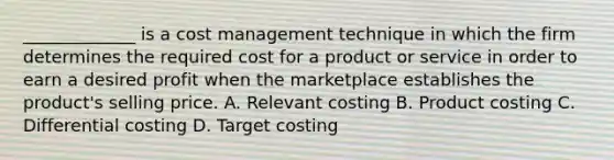 _____________ is a cost management technique in which the firm determines the required cost for a product or service in order to earn a desired profit when the marketplace establishes the product's selling price. A. Relevant costing B. Product costing C. Differential costing D. Target costing