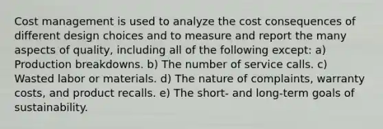 Cost management is used to analyze the cost consequences of different design choices and to measure and report the many aspects of quality, including all of the following except: a) Production breakdowns. b) The number of service calls. c) Wasted labor or materials. d) The nature of complaints, warranty costs, and product recalls. e) The short- and long-term goals of sustainability.