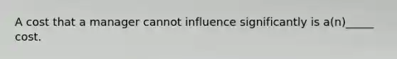 A cost that a manager cannot influence significantly is a(n)_____ cost.