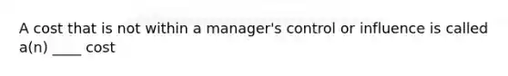 A cost that is not within a manager's control or influence is called a(n) ____ cost