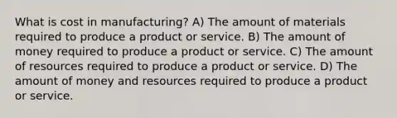 What is cost in manufacturing? A) The amount of materials required to produce a product or service. B) The amount of money required to produce a product or service. C) The amount of resources required to produce a product or service. D) The amount of money and resources required to produce a product or service.