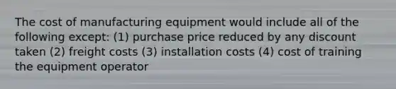 The cost of manufacturing equipment would include all of the following except: (1) purchase price reduced by any discount taken (2) freight costs (3) installation costs (4) cost of training the equipment operator