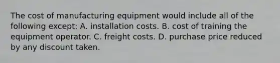 The cost of manufacturing equipment would include all of the following except: A. installation costs. B. cost of training the equipment operator. C. freight costs. D. purchase price reduced by any discount taken.