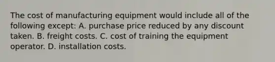 The cost of manufacturing equipment would include all of the following except: A. purchase price reduced by any discount taken. B. freight costs. C. cost of training the equipment operator. D. installation costs.