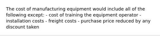 The cost of manufacturing equipment would include all of the following except: - cost of training the equipment operator - installation costs - freight costs - purchase price reduced by any discount taken