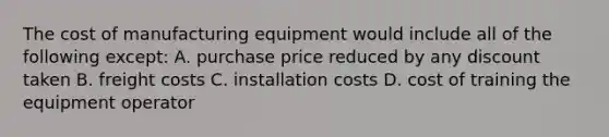 The cost of manufacturing equipment would include all of the following except: A. purchase price reduced by any discount taken B. freight costs C. installation costs D. cost of training the equipment operator