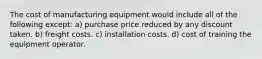 The cost of manufacturing equipment would include all of the following except: a) purchase price reduced by any discount taken. b) freight costs. c) installation costs. d) cost of training the equipment operator.