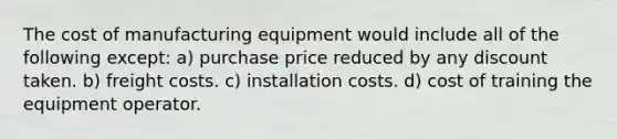 The cost of manufacturing equipment would include all of the following except: a) purchase price reduced by any discount taken. b) freight costs. c) installation costs. d) cost of training the equipment operator.