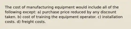 The cost of manufacturing equipment would include all of the following except: a) purchase price reduced by any discount taken. b) cost of training the equipment operator. c) installation costs. d) freight costs.