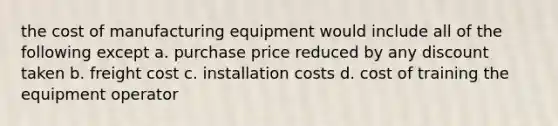 the cost of manufacturing equipment would include all of the following except a. purchase price reduced by any discount taken b. freight cost c. installation costs d. cost of training the equipment operator