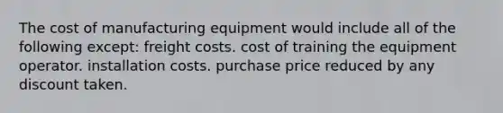 The cost of manufacturing equipment would include all of the following except: freight costs. cost of training the equipment operator. installation costs. purchase price reduced by any discount taken.