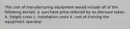 The cost of manufacturing equipment would include all of the following except: a. purchase price reduced by an discount taken b. freight costs c. installation costs d. cost of training the equipment operator