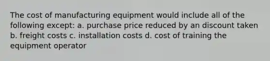 The cost of manufacturing equipment would include all of the following except: a. purchase price reduced by an discount taken b. freight costs c. installation costs d. cost of training the equipment operator