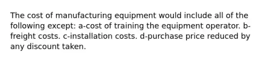 The cost of manufacturing equipment would include all of the following except: a-cost of training the equipment operator. b-freight costs. c-installation costs. d-purchase price reduced by any discount taken.