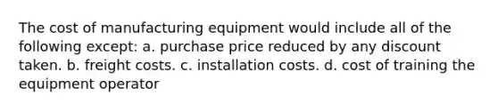 The cost of manufacturing equipment would include all of the following except: a. purchase price reduced by any discount taken. b. freight costs. c. installation costs. d. cost of training the equipment operator