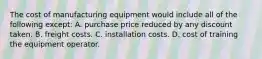 The cost of manufacturing equipment would include all of the following except: A. purchase price reduced by any discount taken. B. freight costs. C. installation costs. D. cost of training the equipment operator.