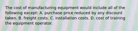 The cost of manufacturing equipment would include all of the following except: A. purchase price reduced by any discount taken. B. freight costs. C. installation costs. D. cost of training the equipment operator.