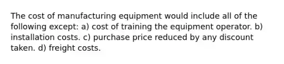 The cost of manufacturing equipment would include all of the following except: a) cost of training the equipment operator. b) installation costs. c) purchase price reduced by any discount taken. d) freight costs.