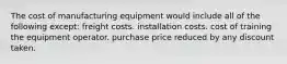 The cost of manufacturing equipment would include all of the following except: freight costs. installation costs. cost of training the equipment operator. purchase price reduced by any discount taken.