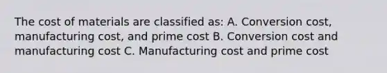 The cost of materials are classified as: A. Conversion cost, manufacturing cost, and prime cost B. Conversion cost and manufacturing cost C. Manufacturing cost and prime cost