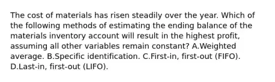 The cost of materials has risen steadily over the year. Which of the following methods of estimating the ending balance of the materials inventory account will result in the highest profit, assuming all other variables remain constant? A.Weighted average. B.Specific identification. C.First-in, first-out (FIFO). D.Last-in, first-out (LIFO).