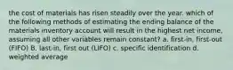 the cost of materials has risen steadily over the year. which of the following methods of estimating the ending balance of the materials inventory account will result in the highest net income, assuming all other variables remain constant? a. first-in, first-out (FIFO) B. last-in, first out (LIFO) c. specific identification d. weighted average