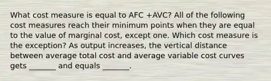 What cost measure is equal to AFC +AVC​? All of the following cost measures reach their minimum points when they are equal to the value of marginal​ cost, except one. Which cost measure is the​ exception? As output​ increases, the vertical distance between average total cost and average variable cost curves gets​ _______ and equals​ _______.