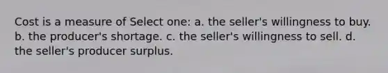 Cost is a measure of Select one: a. the seller's willingness to buy. b. the producer's shortage. c. the seller's willingness to sell. d. the seller's producer surplus.